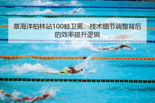 覃海洋柏林站100蛙卫冕：技术细节调整背后的效率提升逻辑